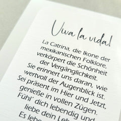 VIVA LA VIDA » La Catrina, die Ikone der mexikanischen Folklore, verkörpert die Schönheit der Vergänglichkeit. Sie erinnert uns daran, wie wertvoll der Augenblick ist. Sei präsent im Hier und Jetzt, genieße in vollen Zügen. Fühl´ dich lebendig und liebe dein Leben! Es lebe das Leben! Viva la vida!